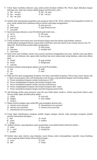 9. Untuk dapat membuka dokumen yang sudah pernah disimpan didalam Ms. Word, dapat dilakukan dengan
beberapa cara, salah satu caranya adalah dengan memilih menu, yaitu ....
A. file new D. file print
B. file open E. file exit
C. file close
10. Setelah anda menuntaskan pengetikan atau pengisian tabel di Mc. Word, sebelum hasil pengetikan tersebut di
print, untuk melihat hasil cetakannya dilayar monitor anda dapat menggunakan ...
A. Print D. print preview
B. print range E. page break preview
C. next print
11. Saat menyimpan dokumen, nama file diketik pada kotak isian ...
A. file in D. file name
B. save in E. save as type
C. look in
12. Untuk membuat surat massal atau surat berantai dengan nama dan alamat yang berbeda, tentunya
membutuhkan penanganan khusus supaya tidak menuliskan nama dan alamat secara manual satu per satu. Di
dalam Ms. Word fasilitas tersebut dapat menggunakan ...
A. table D. mail merge
B. task pane E. multiple mail
C. insert mail
13. Surat resmi suatu lembaga, instansi atau yayasan umumnya menggunakan kop surat. Apabila surat yang dibuat
lebih dari satu halaman, dan supaya tidak membuat kop surat manual pada setiap halaman, maka harus dibuat
pada ...
A. header D. page number
B. footer E. background
C. end note
14. Extention default untuk program aplikasi microsoft Word adalah ...
A. doc D. mdb
B. xls E. html
C. ppt
15. Pada saat kita akan menggunakan komputer, kita harus menyalakan komputer. Proses kerja sistem operasi ada
2 (dua) cara penyalaan yaitu cold bouting dan warm booting, yang dimaksud dengan warm booting adalah ...
A. Proses mematikan komputer melalui tombol power CPU
B. Proses menghidupkan komputer dari kondisi komputer mati
C. Proses mematikan komputer melalui start dan tombol power
D. Proses menghidupkan komputer dari kondisi komputer aktif / nyala
E. Proses mematikan komputer dengan mencabut langsung aliran listrik
16. Ada beberapa atribut yang menyertai suatu file atau folder dalam windows. Atribut yang berarti bahwa suatu
file atau folder dapat disembunyikan adalah ...
A. Attrib D. read only
B. Hidden E. show hidden
C. Archive
17. Dalam internet terdapat suatu istilah ISP yang merupakan akronim dari ...
A. internet service promail D. international server promail
B. internet server protokol E. internet service provider
C. international service protokol
18. Untuk dapat terhubungnya komputer pribadi dengan jaringan internet maka perangkat komputer pribadi
tersebut memerlukan perangkat ...
A. hub D. switch
B. router E. modem
C. bridge
19. Aplikasi internet yang digunakan untuk mengirimkan surat adalah bentuk elektronik disebut ...
A. telnet D. news group
B. e – mail E. mailing list
C. gropher.
20. Sumber daya pada internet yang ditujukan secara khusus untuk memungkinkan sejumlah orang berdialog
secara langsung dalam bentuk tulisan disebut dengan ...
A. www D. Com
B. IRC E. Telnet
 