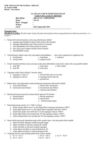 SMK TERATAI PUTIH GLOBAL 1 BEKASI
Jl. Arjuna 4 BSK
Bekasi – Jawa Barat
ULANGAN UMUM SEMESTER GENAP
TAHUN PELAJARAN 2009/2010
Bid. Diklat : KK.AV.12 / AMPLIFIER
Kelas : XI AV
Hari / Tanggal :
Waktu :
Guru : Eko Supriyadi, SPd.
===============================================================
Petunjuk Soal :
PILIHAN GANDA, Berilah tanda silang (X) pada alternatif jawaban yang paling benar diantara jawaban a, b, c,
d, dan e.
1. Setiap trafo prinsip kerjanya sama saja, diantaranya adalah :
a. tegangan ggl diinduksir dalam lilitan primer dan skunder
b. tegangan dipindahkan dari lilitan primer ke skunder
c. arus dipindahkan dari lilitan primer ke primer
d. garis-garis gaya magnet melalui lilitan skunder
e. memindahkan energi
2. Transformator adalah suatu alat yang dapat memindahkan ….. dari suatu rangkaian ke rangkaian lain
a. konduktansi c. impedansi e. reaktansi
b. energi listrik d. magnet listrik
3. Untuk merakit/membuat suatu catu daya maka akan dibutuhkan suatu trafo, maka trafo yang dipilih adalah :
a. trafo MF c. trafo input e. trafo output
b. trafo RF d. trafo daya
4. Tegangan muka (bias) terbagi 2 macam yakni :
a. tegangan (+) dan (-) c. forward bias dan reverse bias
b. tegangan ac dan dc d. tegangan baterai dan aki
e. ground bias
5. Bahan dasar yang digunakan untuk pembuatan komponen elektronika adalah :
a. Arsen dan Phospor c. Silikon dan Aluminium
b. Germanium dan Indium d. Germanium dan Silikon
e. Antimon dan Gallium
6. Daerah pertemuan (junction) antara kedua lapisan P-N disebut :
a. daerah deplesi c. daerah perbatasan
b. daerah barrier d. daerah aktif
a. daerah pengosongan
7. Pada badan dioda tertulis 4 A/ 1500 V artinya :
a. dioda mampu dialiri arus 4 A dan dapat diberi tegangan maksimum 1500 V
b. dioda dapat dialiri arus 4 A dan dapat diberi tegangan lebih dari 1500 V
c. dioda biasa dialiri arus lebih dari 4 A dan tegangan sebesar 1500 V
d. dioda dapat dialiri arus kurang dari 4A dan tegangan sebesar 1500 V
e. dioda sedang dialiri arus kurang dari 4A dan tegangan sebesar 1500 V
8. Suatu dioda penyearah digunakan pada sirkit sumber daya. Arti penyearah disini adalah
a. dapat merubah tegangan rendah menjadi tinggi
b. dapat merubah ac jala-jala menjadi dc rendah
c. selalu merubah ac jala-jala menjadi tegangan
d. selalu dapat merubah ac yang berfrekuensi AF.
e. selalu dapat merubah ac yang berfrekuensi RF.
9. Tegangan barrier yang terdapat pada dioda silikon adalah :
a. 0,1 V - 0,2 V c. 0,6 V - 0,8 V e. 0,3 V – 0,6 V
b. 0,2 V - 0,5 V d. 0,4 V - 0,8 V
 