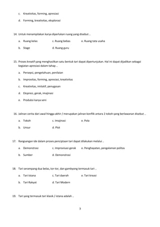 c. Kreativitas, forming, apresiasi

     d. Forming, kreativitas, eksplorasi



 14. Untuk menampilakan karya diperlukan ruang yang disebut ..

     a. Ruang kelas               c. Ruang bebas             e. Ruang tata usaha

     b. Stage                     d. Ruang guru



 15. Proses kreatif yang menghasilkan satu bentuk tari dapat dipertunjukan. Hal ini dapat dijadikan sebagai
     kegiatan apresiasi dalam tahap ..

     a. Persepsi, pengetahuan, penilaian

     b. Improvitas, forming, apresiasi, kreativitas

     c. Kreativitas, imitatif, penugasan

     d. Ekspresi, gerak, imajinasi

     e. Produksi karya seni



 16. Jalinan cerita dari awal hingga akhir / merupakan jalinan konflik antara 2 tokoh yang berlawanan disebut ..

     a. Tokoh                     c. Imajinasi               e. Pola

     b. Unsur                     d. Plot



17. Rangsangan ide dalam proses penciptaan tari dapat dilakukan melalui ..

     a. Demonstrasi               c. Improvisasi gerak       e. Penghayatan, pengalaman politas

     b. Sumber                    d. Demonstrasi



18. Tari serampang dua belas, tor-tor, dan gambyong termasuk tari ..

     a. Tari Istana               c. Tari daerah             e. Tari kreasi

     b. Tari Rakyat               d. Tari Modern



19. Tari yang termasuk tari klasik / istana adalah ..



                                                         3
 