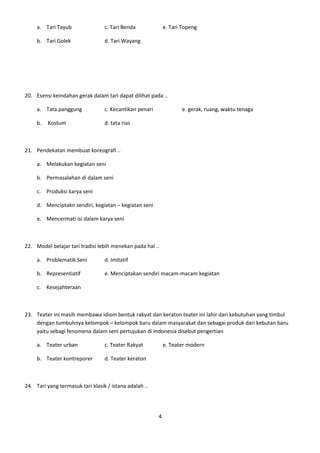 a. Tari Tayub                c. Tari Benda              e. Tari Topeng

     b. Tari Golek                d. Tari Wayang




20. Esensi keindahan gerak dalam tari dapat dilihat pada ..

     a. Tata panggung             c. Kecantikan penari              e. gerak, ruang, waktu tenaga

     b.   Kostum                  d. tata rias



21. Pendekatan membuat koreografi ..

     a. Melakukan kegiatan seni

     b. Permasalahan di dalam seni

     c. Produksi karya seni

     d. Menciptakn sendiri, kegiatan – kegiatan seni

     e. Mencermati isi dalam karya seni



22. Model belajar tari tradisi lebih menekan pada hal ..

     a. Problematik Seni          d. Imitatif

     b. Representiatif            e. Menciptakan sendiri macam-macam kegiatan

     c. Kesejahteraan



23. Teater ini masih membawa idiom bentuk rakyat dan keraton teater ini lahir dari kebutuhan yang timbul
    dengan tumbuhnya kelompok – kelompok baru dalam masyarakat dan sebagai produk dari kebutan baru
    yaitu sebagi fenomena dalam seni pertujukan di Indonesia disebut pengertian

     a. Teater urban              c. Teater Rakyat           e. Teater modern

     b. Teater kontreporer        d. Teater keraton



24. Tari yang termasuk tari klasik / istana adalah ..




                                                         4
 