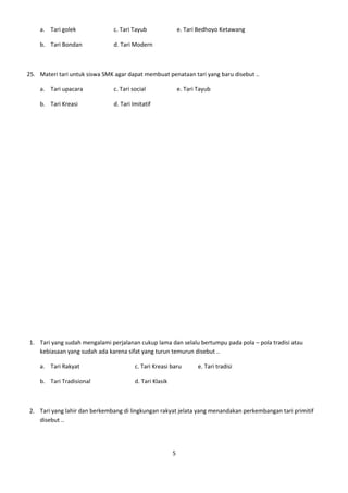 a. Tari golek              c. Tari Tayub                 e. Tari Bedhoyo Ketawang

    b. Tari Bondan             d. Tari Modern



25. Materi tari untuk siswa SMK agar dapat membuat penataan tari yang baru disebut ..

    a. Tari upacara            c. Tari social                e. Tari Tayub

    b. Tari Kreasi             d. Tari Imitatif




1. Tari yang sudah mengalami perjalanan cukup lama dan selalu bertumpu pada pola – pola tradisi atau
   kebiasaan yang sudah ada karena sifat yang turun temurun disebut ..

    a. Tari Rakyat                      c. Tari Kreasi baru          e. Tari tradisi

    b. Tari Tradisional                 d. Tari Klasik



2. Tari yang lahir dan berkembang di lingkungan rakyat jelata yang menandakan perkembangan tari primitif
   disebut ..




                                                         5
 