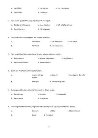 a. Tari klasik                       c. Tari Rakyat                  e. Tari Tradisional

   b. Tari tradisi                      d. Tari kreasi



3. Tari adalah gerak ritmis yang indah adalah pendapat ..

   a. Soedarsono Haryanto               c. Anna Hawkins                 e. Rafi athallah ahmad

   b. Doris Humprey                     d. Edi sedyawati



4. Tari gitek balen, nandak gajen dan yapong termasuk ..

   a.                          Tari istana                   c. Tari tradisional          e. Tari rakyat

   b.                          Tari klasik                   d. Tari kreasi baru



5. Tari yang hidup / dinamis terkenal dengan sebutan ballroon adalah ..

   a. Ethnic dance                      c. Musical stage dance                  e. Social dance

   b. Recreational dance                d. Modern dance



6. Balet dari Perancis lebih mengutamakan ..

   a.                          Imajinasi tinggi              c. ekspresi                  e. teknik gerak dan nilai
                               disiplin

   b.                          Konsepsi                      d. Ritual dan upacara



7. Gerak yang dilakukan dalam tari termasuk ke dalam gerak ..

   a. Berolahraga                       c. Bermain                      e. Pencak silat

   b. Berkesenian                       d. Keseharian



8. Tari yang memberikan nilai pergaulan untuk disampaikan kepada penontonnya disebut ..

   a.                          Ekonomi                       c. Etika                     e. Eksperimental

   b.                          Sosial             d. Tema tari




                                                         6
 