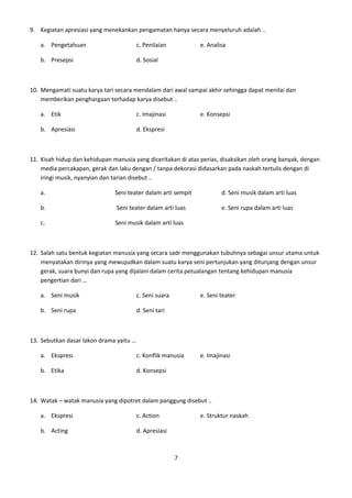 9. Kegiatan apresiasi yang menekankan pengamatan hanya secara menyeluruh adalah ..

   a. Pengetahuan                        c. Penilaian          e. Analisa

   b. Presepsi                           d. Sosial



10. Mengamati suatu karya tari secara mendalam dari awal sampai akhir sehingga dapat menilai dan
    memberikan penghargaan terhadap karya disebut ..

   a. Etik                               c. Imajinasi          e. Konsepsi

   b. Apresiasi                          d. Ekspresi



11. Kisah hidup dan kehidupan manusia yang diceritakan di atas perias, disaksikan oleh orang banyak, dengan
    media percakapan, gerak dan laku dengan / tanpa dekorasi didasarkan pada naskah tertulis dengan di
    iringi musik, nyanyian dan tarian disebut ..

   a.                          Seni teater dalam arti sempit           d. Seni musik dalam arti luas

   b.                          Seni teater dalam arti luas             e. Seni rupa dalam arti luas

   c.                          Seni musik dalam arti luas



12. Salah satu bentuk kegiatan manusia yang secara sadr menggunakan tubuhnya sebagai unsur utama untuk
    menyatakan dirinya yang mewujudkan dalam suatu karya seni pertunjukan yang ditunjang dengan unsur
    gerak, suara bunyi dan rupa yang dijalani dalam cerita petualangan tentang kehidupan manusia
    pengertian dari …

   a. Seni musik                         c. Seni suara         e. Seni teater

   b. Seni rupa                          d. Seni tari



13. Sebutkan dasar lakon drama yaitu …

   a. Ekspresi                           c. Konflik manusia    e. Imajinasi

   b. Etika                              d. Konsepsi



14. Watak – watak manusia yang dipotret dalam panggung disebut ..

   a. Ekspresi                           c. Action             e. Struktur naskah

   b. Acting                             d. Apresiasi



                                                         7
 