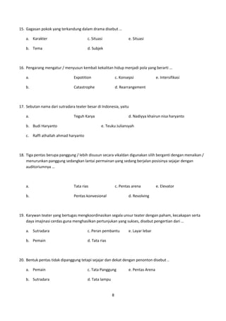 15. Gagasan pokok yang terkandung dalam drama disebut …

   a. Karakter                         c. Situasi                 e. Situasi

   b. Tema                             d. Subjek



16. Pengarang mengatur / menyusun kembali kekalitan hidup menjadi pola yang berarti …

   a.                          Expotition                  c. Konsepsi              e. Intersifikasi

   b.                          Catastrophe                 d. Rearrangement



17. Sebutan nama dari sutradara teater besar di Indonesia, yaitu

   a.                          Teguh Karya                        d. Nadiyya khairun nisa haryanto

   b. Budi Haryanto                             e. Teuku Juliansyah

   c. Raffi athallah ahmad haryanto



18. Tiga pentas berupa panggung / lebih disusun secara vikaldan digunakan silih berganti dengan menaikan /
    menurunkan panggung sedangkan lantai permainan yang sedang berjalan posisinya sejajar dengan
    auditoriumnya …



   a.                          Tata rias                   c. Pentas arena          e. Elevator

   b.                          Pentas konvesional                 d. Revolving



19. Karywan teater yang bertugas mengkoordinasikan segala unsur teater dengan paham, kecakapan serta
    daya imajinasi cerdas guna menghasilkan pertunjukan yang sukses, disebut pengertian dari …

   a. Sutradara                        c. Peran pembantu          e. Layar lebar

   b. Pemain                           d. Tata rias



20. Bentuk pentas tidak dipanggung tetapi sejajar dan dekat dengan penonton disebut ..

   a. Pemain                           c. Tata Panggung           e. Pentas Arena

   b. Sutradara                        d. Tata lampu


                                                       8
 