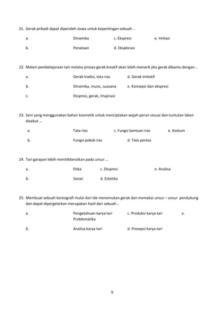 21. Gerak pribadi dapat diperoleh siswa untuk kepentingan sebuah ..

    a.                          Dinamika                       c. Ekspresi              e. Imitasi

    b.                          Penataan                       d. Eksplorasi



22. Materi pembelajaraan tari melalui proses gerak kreatif akan lebih menarik jika gerak dibantu dengan ..

    a.                          Gerak tradisi, tata rias               d. Gerak Imitatif

    b.                          Dinamika, music, suasana               e. Konsepsi dan ekspresi

    c.                          Ekspresi, gerak, imajinasi



23. Seni yang menggunakan bahan kosmetik untuk menciptakan wajah peran sesuai dan tuntutan lakon
    disebut …

     a.                         Tata rias                      c. Fungsi bantuan rias           e. Kostum

     b.                         Fungsi pokok rias                      d. Tata pentas



24. Tari garapan lebih menitikberatkan pada unsur …

    a.                          Etika            c. Ekspresi                            e. Analisa

    b.                          Sosial           d. Estetika



25. Membuat sebuah koreografi mulai dari ide menemukan gerak dan memakai unsur – unsur pendukung
    dan dapat dipergelarkan merupakan hasil dari sebuah ..

    a.                          Pengetahuan karya tari                 c. Produksi karya tari          e.
                                Problematika

    b.                          Analisa karya tari                     d. Presepsi karya tari




                                                           9
 