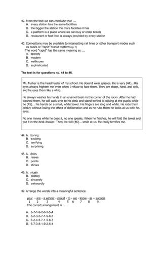 42. From the text we can conclude that ....
    A. every station has the same facilities
    B. the bigger the station the more facilities it has
    C. a platform is a place where we can buy or order tickets
    D. restaurant or fast food is always provided by every station

43. Connections may be available to intersecting rail lines or other transport modes such
    as buses or “rapid” transit systems.(p.1)
   The word “rapid” has the same meaning as ....
    A. speedy
    B. modern
    C. wellknown
    D. sophisticated

The text is for questions no. 44 to 46.


 Mr. Tucker is the headmaster of my school. He doesn’t wear glasses. He is very (44)...His
 eyes always frighten me even when I refuse to face them. They are sharp, hard, and cold,
 and he uses them like a whip.

 He always washes his hands in an enamel basin in the corner of the room. After he had
 washed them, he will walk over to his desk and stand behind it looking at the pupils while
 he (45)... his hands on a small, white towel. His fingers are long and white. He rubs them
 briskly without losing the effect of deliberation and as he rubs them he looks at us with his
 eyes.

 No one moves while he does it, no one speaks. When he finishes, he will fold the towel and
 put it in the desk drawer. Then, he will (46)... smile at us. He really terrifies me.



44. A.   boring
    B.   exciting
    C.   terrifying
    D.   surprising

45. A.   dries
    B.   raises
    C.   points
    D.   shows

46. A.   nicely
    B.   politely
    C.   sincerely
    D.   awkwardly

47. Arrange the words into a meaningful sentence.

    your - are - a winner - proud - to - we - know - as – success
     1     2       3        4       5 6       7     8      9
    The correct arrangement is ....

   A.    6-7-1-9-2-8-3-5-4
   B.    6-2-3-5-7-1-9-8-3
   C.    6-2-4-5-7-1-9-8-3
   D.    6-7-3-8-1-9-2-5-4
 