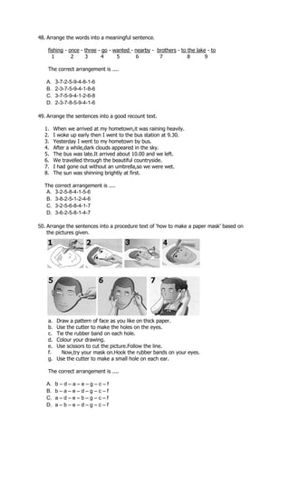 48. Arrange the words into a meaningful sentence.

    fishing - once - three - go - wanted - nearby - brothers - to the lake - to
      1        2     3       4     5       6         7            8       9

    The correct arrangement is ....

   A.    3-7-2-5-9-4-8-1-6
   B.    2-3-7-5-9-4-1-8-6
   C.    3-7-5-9-4-1-2-6-8
   D.    2-3-7-8-5-9-4-1-6

49. Arrange the sentences into a good recount text.

  1.     When we arrived at my hometown,it was raining heavily.
  2.     I woke up early then I went to the bus station at 9.30.
  3.     Yesterday I went to my hometown by bus.
  4.     After a while,dark clouds appeared in the sky.
  5.     The bus was late.It arrived about 10.00 and we left.
  6.     We travelled through the beautiful countryside.
  7.     I had gone out without an umbrella,so we were wet.
  8.     The sun was shinning brightly at first.

  The    correct arrangement is ....
   A.    3-2-5-8-4-1-5-6
   B.    3-8-2-5-1-2-4-6
   C.    3-2-5-6-8-4-1-7
   D.    3-6-2-5-8-1-4-7

50. Arrange the sentences into a procedure text of ‘how to make a paper mask’ based on
    the pictures given.




    a.    Draw a pattern of face as you like on thick paper.
    b.    Use the cutter to make the holes on the eyes.
    c.    Tie the rubber band on each hole.
    d.    Colour your drawing.
    e.    Use scissors to cut the picture.Follow the line.
    f.      Now,try your mask on.Hook the rubber bands on your eyes.
    g.    Use the cutter to make a small hole on each ear.

    The correct arrangement is ....

   A.    b–d–a–e–g–c–f
   B.    b–a–e–d–g–c–f
   C.    a–d–e–b–g–c–f
   D.    a–b–e–d–g–c–f
 
