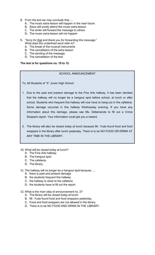 8. From the text we may conclude that .
   A. The music extra lesson will happen in the near future
   B. Sisca will surely attend the music extra lesson
   C. The writer will forward the message to others
   D. The music extra lesson will not happen

9. “Sorry for that and thank you for forwarding this message.”
   What does the underlined word refer to?
   A. The break of the musical instruments
   B. The cancellation of the extra lesson
   C. The sending of the message.
   D. The cancellation of the text.

The text is for questions no. 10 to 12.


                               SCHOOL ANNOUNCEMENT


 To: All Students of “X” Junior High School


 1. Due to the past and present damage to the Fine Arts hallway, it has been decided
     that the hallway will no longer be a hangout spot before school, at lunch or after
     school. Students who frequent this hallway will now have to hang out in the cafeteria.
     Some damage occurred in this hallway Wednesday evening. If you have any
     information about this damage, please see Ms. Dellamanda to fill out a Crime
     Stoppers report. Your information could get you a reward.


 2. The library will also be closed today at lunch because Mr. Yuda found food and food
     wrappers in the library after lunch yesterday. There is to be NO FOOD OR DRINK AT
     ANY TIME IN THE LIBRARY.



10. What will be closed today at lunch?
    A. The Fine Arts hallway.
    B. The hangout spot.
    C. The cafeteria.
    D. The library.

11. The hallway will no longer be a hangout spot because .
    A. there is past and present damage
    B. the students frequent this hallway
    C. the hallway is close to the cafeteria
    D. the students have to fill out the report

12. What is the main idea of announcement no. 2?
    A. The library will be closed today at lunch.
    B. Mr. Yuda found food and food wrappers yesterday.
    C. Food and food wrappers are not allowed in the library.
    D. There is to be NO FOOD AND DRINK IN THE LIBRARY.
 