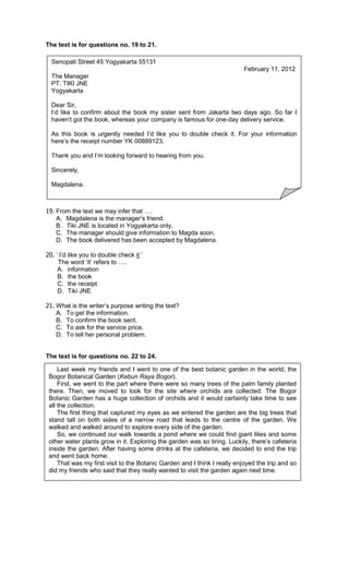 The text is for questions no. 19 to 21.

  Senopati Street 45 Yogyakarta 55131
                                                                           February 11, 2012
  The Manager
  PT. TIKI JNE
  Yogyakarta

  Dear Sir,
  I’d like to confirm about the book my sister sent from Jakarta two days ago. So far I
  haven’t got the book, whereas your company is famous for one-day delivery service.

  As this book is urgently needed I’d like you to double check it. For your information
  here’s the receipt number YK 00889123.

  Thank you and I’m looking forward to hearing from you.

  Sincerely,

  Magdalena.



19. From the text we may infer that .
    A. Magdalena is the manager’s friend.
    B. Tiki JNE is located in Yogyakarta only.
    C. The manager should give information to Magda soon.
    D. The book delivered has been accepted by Magdalena.

20. ’ I’d like you to double check it ’
     The word ‘it’ refers to .
     A. information
     B. the book
     C. the receipt
     D. Tiki JNE

21. What is the writer’s purpose writing the text?
    A. To get the information.
    B. To confirm the book sent.
    C. To ask for the service price.
    D. To tell her personal problem.


The text is for questions no. 22 to 24.

     Last week my friends and I went to one of the best botanic garden in the world, the
 Bogor Botanical Garden (Kebun Raya Bogor).
     First, we went to the part where there were so many trees of the palm family planted
 there. Then, we moved to look for the site where orchids are collected. The Bogor
 Botanic Garden has a huge collection of orchids and it would certainly take time to see
 all the collection.
     The first thing that captured my eyes as we entered the garden are the big trees that
 stand tall on both sides of a narrow road that leads to the centre of the garden. We
 walked and walked around to explore every side of the garden.
     So, we continued our walk towards a pond where we could find giant lilies and some
 other water plants grow in it. Exploring the garden was so tiring. Luckily, there’s cafeteria
 inside the garden. After having some drinks at the cafeteria, we decided to end the trip
 and went back home.
     That was my first visit to the Botanic Garden and I think I really enjoyed the trip and so
 did my friends who said that they really wanted to visit the garden again next time.
 