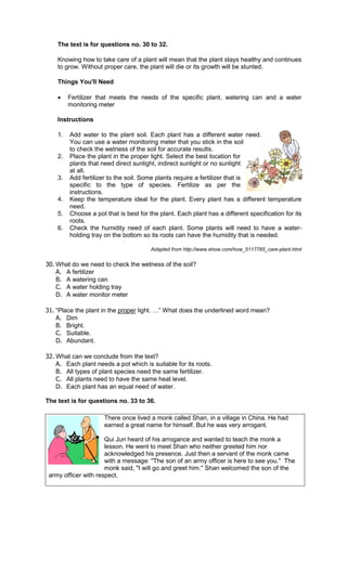 The text is for questions no. 30 to 32.

    Knowing how to take care of a plant will mean that the plant stays healthy and continues
    to grow. Without proper care, the plant will die or its growth will be stunted.

    Things You'll Need

    •    Fertilizer that meets the needs of the specific plant watering can and a water
                                                         plant,
         monitoring meter

    Instructions

    1.   Add water to the plant soil. Each plant has a different water need.
         You can use a water monitoring meter that you stick in the soil
         to check the wetness of the soil for accurate results.
    2.   Place the plant in the proper light. Select the best location for
         plants that need direct sunlight, indirect sunlight or no sunlight
         at all.
    3.   Add fertilizer to the soil. Some plants require a fertilizer that is
         specific to the type of species. Fertilize as per the
         instructions.
    4.   Keep the temperature ideal for the plant. Every plant has a different temperature
         need.
    5.   Choose a pot that is best for the plant. Each plant has a different specification for its
         roots.
    6.   Check the humidity need of each plant. Some plants will n          need to have a water-
         holding tray on the bottom so its roots can have the humidity that is needed.

                                            Adapted from http://www.ehow.com/how_5117765_care
                                                         http://www.ehow.com/how_5117765_care-plant.html


30. What do we need to check the wetness of the soil?
    A. A fertilizer
    B. A watering can
    C. A water holding tray
    D. A water monitor meter

31. “Place the plant in the proper light.
     Place                                     ” What does the underlined word mean?
    A. Dim
    B. Bright.
    C. Suitable.
    D. Abundant.

32. What can we conclude from the text?
    A. Each plant needs a pot which is suitable for its roots.
    B. All types of plant species need the same fertilizer.
    C. All plants need to have the same heat level.
    D. Each plant has an equal need of water.

The text is for questions no. 33 to 36.

                      There once lived a monk called Shan, in a village in China. He had
                      earned a great name for himself. But he was very arrogant.

                      Qui Jun heard of his arrogance and wanted to teach the monk a
                      lesson. He went to meet Shan who neither greeted him nor
                      acknowledged his presence. Just then a servant of the monk came
                      acknowledged
                      with a message: "The son of an army officer is here to see you." The
                      monk said, "I will go and greet him." Shan welcomed the son of the
 army officer with respect.
 
