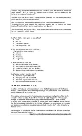 After the army officer's son had departed Qui Jun asked Shan the reason for his double-
 faced behavior. "Why is it that you greeted the army officer's son so respectfully, yet
 behaved so arrogantly towards me?"

 Shan the Monk had a quick reply: "Please don't get me wrong. For me, greeting means not
 greeting and not greeting means greeting."

 Qui Jun understood the monk's mischief and hit him hard on his head with his stick.
 "According to your logic, beating you means not beating and not beating you means
 beating. Therefore, I have to give you a beating," said Qui Jun.

 Shan immediately realized the folly of his actions and started showing respect to everyone
 he met, irrespective of their status.



33. Whom did the monk greet so respectfully?
    A. Shan
    B. Qui Jun
    C. The monk’s servant
    D. The army officer’s son

34. Qui Jun understood the monk’s mischief....
    The underlined word means ...
    A. sadness
    B. kindness
    C. cleverness
    D. naughtiness

35. From the text we know that ....
    A. Qui Jun had double faced behavior
    B. Shan gave respect to anyone she met
    C. the son of the army was very arrogant
    D. Qui Jun hit the monk to teach him a lesson

36. What can we learn from the story?
    A. Don’t treat anyone differently.
    B. Don’t play trick with your friend.
    C. Don’t beat anyone older than you.
    D. Don’t force anyone to do what you want.

The text is for questions no. 37 to 40.

An eclipse of the Sun or solar eclipse occurs when the Earth passes through the Moon's
shadow. A total eclipse of the Sun takes place only during a new moon, when the Moon is
directly between the Sun and the Earth.

When a total eclipse occurs, the Moon's shadow covers only a small portion of the Earth,
where the eclipse is visible. As the Moon moves in its orbit, the position of the shadow
changes, so total solar eclipses usually only last a minute or two in a given location.
In ancient times, people were frightened by solar eclipses (even back then people realized
that the Sun was essential to life on Earth). Now eclipses are of great interest to the public
and to astronomers. Eclipses provide an opportunity to view the Sun's outer atmosphere,
the solar corona.

If you ever get to view a solar eclipse, make sure to never look at the Sun directly! Always
use one of these safe techniques.
                             http://www.windows2universe.org/sun/atmosphere/solar_eclipse.html
 