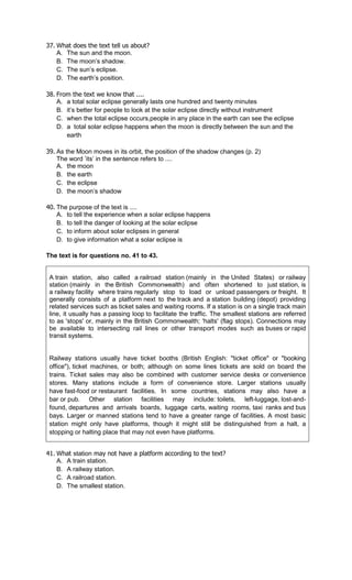 37. What does the text tell us about?
    A. The sun and the moon.
    B. The moon’s shadow.
    C. The sun’s eclipse.
    D. The earth’s position.

38. From the text we know that ....
    A. a total solar eclipse generally lasts one hundred and twenty minutes
    B. it’s better for people to look at the solar eclipse directly without instrument
    C. when the total eclipse occurs,people in any place in the earth can see the eclipse
    D. a total solar eclipse happens when the moon is directly between the sun and the
       earth

39. As the Moon moves in its orbit, the position of the shadow changes (p. 2)
    The word ’its’ in the sentence refers to ....
    A. the moon
    B. the earth
    C. the eclipse
    D. the moon’s shadow

40. The purpose of the text is ....
    A. to tell the experience when a solar eclipse happens
    B. to tell the danger of looking at the solar eclipse
    C. to inform about solar eclipses in general
    D. to give information what a solar eclipse is

The text is for questions no. 41 to 43.


 A train station, also called a railroad station (mainly in the United States) or railway
 station (mainly in the British Commonwealth) and often shortened to just station, is
 a railway facility where trains regularly stop to load or unload passengers or freight. It
 generally consists of a platform next to the track and a station building (depot) providing
 related services such as ticket sales and waiting rooms. If a station is on a single track main
 line, it usually has a passing loop to facilitate the traffic. The smallest stations are referred
 to as 'stops' or, mainly in the British Commonwealth; 'halts' (flag stops). Connections may
 be available to intersecting rail lines or other transport modes such as buses or rapid
 transit systems.


 Railway stations usually have ticket booths (British English: "ticket office" or "booking
 office"), ticket machines, or both; although on some lines tickets are sold on board the
 trains. Ticket sales may also be combined with customer service desks or convenience
 stores. Many stations include a form of convenience store. Larger stations usually
 have fast-food or restaurant facilities. In some countries, stations may also have a
 bar or pub. Other station facilities may include: toilets, left-luggage, lost-and-
 found, departures and arrivals boards, luggage carts, waiting rooms, taxi ranks and bus
 bays. Larger or manned stations tend to have a greater range of facilities. A most basic
 station might only have platforms, though it might still be distinguished from a halt, a
 stopping or halting place that may not even have platforms.


41. What station may not have a platform according to the text?
    A. A train station.
    B. A railway station.
    C. A railroad station.
    D. The smallest station.
 