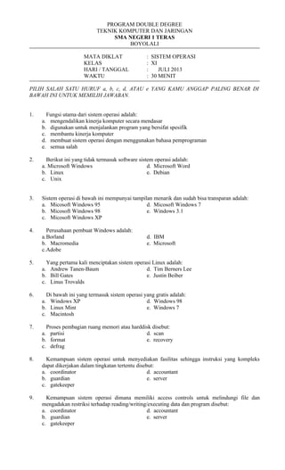PROGRAM DOUBLE DEGREE
TEKNIK KOMPUTER DAN JARINGAN
SMA NEGERI 1 TERAS
BOYOLALI
MATA DIKLAT : SISTEM OPERASI
KELAS : XI
HARI / TANGGAL : JULI 2013
WAKTU : 30 MENIT
PILIH SALAH SATU HURUF a, b, c, d, ATAU e YANG KAMU ANGGAP PALING BENAR DI
BAWAH INI UNTUK MEMILIH JAWABAN.
1. Fungsi utama dari sistem operasi adalah:
a. mengendalikan kinerja komputer secara mendasar
b. digunakan untuk menjalankan program yang bersifat spesifik
c. membantu kinerja komputer
d. membuat sistem operasi dengan menggunakan bahasa pemprograman
e. semua salah
2. Berikut ini yang tidak termasuk software sistem operasi adalah:
a. Microsoft Windows d. Microsoft Word
b. Linux e. Debian
c. Unix
3. Sistem operasi di bawah ini mempunyai tampilan menarik dan sudah bisa transparan adalah:
a. Micosoft Windows 95 d. Micosoft Windows 7
b. Micosoft Windows 98 e. Windows 3.1
c. Micosoft Windows XP
4. Perusahaan pembuat Windows adalah:
a.Borland d. IBM
b. Macromedia e. Microsoft
c.Adobe
5. Yang pertama kali menciptakan sistem operasi Linux adalah:
a. Andrew Tanen-Baum d. Tim Berners Lee
b. Bill Gates e. Justin Beiber
c. Linus Trovalds
6. Di bawah ini yang termasuk sistem operasi yang gratis adalah:
a. Windows XP d. Windows 98
b. Linux Mint e. Windows 7
c. Macintosh
7. Proses pembagian ruang memori atau harddisk disebut:
a. partisi d. scan
b. format e. recovery
c. defrag
8. Kemampuan sistem operasi untuk menyediakan fasilitas sehingga instruksi yang kompleks
dapat dikerjakan dalam tingkatan tertentu disebut:
a. coordinator d. accountant
b. guardian e. server
c. gatekeeper
9. Kemampuan sistem operasi dimana memiliki access controls untuk melindungi file dan
mengadakan restriksi terhadap reading/writing/executing data dan program disebut:
a. coordinator d. accountant
b. guardian e. server
c. gatekeeper
 