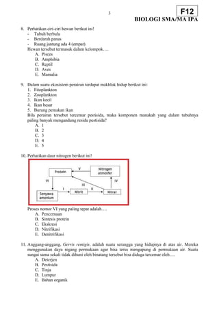 3
BIOLOGI SMA/MA IPA
F12
8. Perhatikan ciri-ciri hewan berikut ini!
- Tubuh berbulu
- Berdarah panas
- Ruang jantung ada 4 (empat)
Hewan tersebut termasuk dalam kelompok….
A. Pisces
B. Amphibia
C. Reptil
D. Aves
E. Mamalia
9. Dalam suatu ekosistem perairan terdapat makhluk hidup berikut ini:
1. Fitoplankton
2. Zooplankton
3. Ikan kecil
4. Ikan besar
5. Burung pemakan ikan
Bila perairan tersebut tercemar pestisida, maka komponen manakah yang dalam tubuhnya
paling banyak mengandung residu pestisida?
A. 1
B. 2
C. 3
D. 4
E. 5
10. Perhatikan daur nitrogen berikut ini!
Proses nomor VI yang paling tepat adalah….
A. Pencernaan
B. Sintesis protein
C. Ekskresi
D. Nitrifikasi
E. Denitrifikasi
11. Anggang-anggang, Gerris remigis, adalah suatu serangga yang hidupnya di atas air. Mereka
menggunakan daya regang permukaan agar bisa terus mengapung di permukaan air. Suatu
sungai sama sekali tidak dihuni oleh binatang tersebut bisa diduga tercemar oleh….
A. Deterjen
B. Pestisida
C. Tinja
D. Lumpur
E. Bahan organik
 