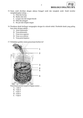 5
BIOLOGI SMA/MA IPA
F12
15. Suatu sendi dicirikan dengan adanya bonggol sendi dan mangkuk sendi. Sendi tersebut
menghubungkan tulang….
A. Paha dan kering
B. Radius dan ulna
C. Lengan atas dan lengan bawah
D. Paha dan panggul
E. Ibu jari dan telapak tangan
16. Peredaran darah berfungsi mengangkut oksigen ke seluruh tubuh. Pembuluh darah yang paling
kaya akan oksigen adalah….
A. Arteri pulmonalis
B. Vena pulmonalis
C. Vena cava superior
D. Vena cava inferior
E. Vena porta hepatica
17. Perhatikan gambar sistem pencernaan berikut ini!
Pencernaan protein terjadi di bagian nomor….
A. 1 dan 4
B. 3 dan 4
C. 4 dan 5
D. 4 dan 6
E. 5 dan 6
1
2
3
4
5
6
 