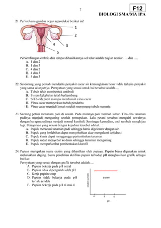 7
BIOLOGI SMA/MA IPA
F12
21. Perhatikana gambar organ reproduksi berikut ini!
Perkembangan embrio dan tempat dihasilkannya sel telur adalah bagian nomor …. dan ….
A. 1 dan 2
B. 1 dan 3
C. 4 dan 2
D. 4 dan 3
E. 5 dan 3
22. Seseorang yang pernah menderita penyakit cacar air kemungkinan besar tidak terkena penyakit
yang sama selanjutnya. Pernyataan yang sesuai untuk hal tersebut adalah….
A. Tubuh telah membentuk antibodi
B. Sistem kekebalan telah berkembang
C. Sel darah putih mampu membunuh virus cacar
D. Virus cacar memperkuat tubuh penderita
E. Virus cacar menjadi lemah setelah menyerang tubuh manusia
23. Seorang petani menanam padi di sawah. Pada mulanya padi tumbuh subur. Tiba-tiba tanaman
padinya menjadi menguning setelah pemupukan. Lalu petani tersebut mengairi sawahnya
dengan harapan padinya menjadi normal kembali. Seminggu kemudian, padi tumbuh menghijau
lagi. Pernyataan yang sesuai dengan kejadian tersebut adalah….
A. Pupuk meracuni tanaman padi sehingga harus digelontor dengan air
B. Pupuk yang berlebihan dapat menyebabkan akar mengalami dehidrasi
C. Pupuk kimia dapat mengganggu pertumbuhan tanaman
D. Pupuk sudah menyebar ke daun sehingga tanaman menguning
E. Pupuk memperlambat pembentukan klorofil
24. Papain merupakan suatu enzim yang dihasilkan oleh papaya. Papain biasa digunakan untuk
melunakkan daging. Suatu penelitian aktifitas papain terhadap pH menghasilkan grafik sebagai
berikut:
Pernyataan yang sesuai dengan grafik tersebut adalah….
A. Papain bekerja pada pH netral
B. Papain tidak dipengaruhi oleh pH
C. Kerja papain tetap
D. Papain tidak bekerja pada pH
terlalu rendah
E. Papain bekerja pada pH di atas 4
1
2
3
4
5
 
