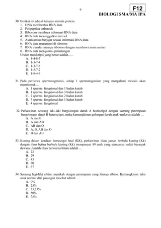 9
BIOLOGI SMA/MA IPA
F12
30. Berikut ini adalah tahapan sistesis protein.
1. DNA membentuk RNA duta
2. Polipeptida terbentuk
3. Ribosom membaca informasi RNA duta
4. RNA duta meninggalkan inti sel
5. Asam amino berjajar sesuai informasi RNA duta
6. RNA duta menempel di ribosom
7. RNA transfer menuju ribosom dengan membawa asam amino
8. RNA duta mengalami pematangan
Urutan transkripsi yang benar adalah…..
A. 1-4-8-5
B. 1-3-7-4
C. 1-3-7-6
D. 1-5-7-2
E. 1-8-4-6
31. Pada peristiwa spermatogenesis, setiap 1 spermatogonium yang mengalami meiosis akan
membentuk ...
A. 1 sperma fungsional dan 1 badan kutub
B. 1 sperma fungsional dan 3 badan kutub
C. 2 sperma fungsional dan 2 badan kutub
D. 3 sperma fungsional dan 1 badan kutub
E. 4 sperma fungsional
32. Perkawinan seorang laki-laki bergolongan darah A homozigot dengan seorang perempuan
bergolongan darah B heterozigot, maka kemungkinan golongan darah anak-anaknya adalah …
A. A dan B
B. A dan AB
C. AB dan O
D. A, B, AB dan O
E. B dan AB
33. Kuning dalam keadaan homozigot letal (KK), perkawinan tikus jantan berbulu kuning (Kk)
dengan tikus betina berbulu kuning (Kk) mempunyai 89 anak yang semuanya sudah beranjak
dewasa. Jumlah tikus berwarna hitam adalah …
A. 22
B. 29
C. 43
D. 60
E. 67
34. Seorang lagi-laki albino menikah dengan perempuan yang ibunya albino. Kemungkinan lahir
anak normal dari pasangan tersebut adalah….
A. 0%
B. 25%
C. 33,33%
D. 50%
E. 75%
 