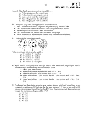 10
BIOLOGI SMA/MA IPA
F15
Nomor 1, 2 dan 3 pada gambar secara berurutan adalah … .
A. Fosfat, gula pentosa dan basa nitrogen
B. Fosfat, basa nitrogen dan gula pentosa
C. Gula pentosa, fosfat dan basa nitrogen
D. Basa Nitrogen, fosfat dan gula pentosa
E. Basa Nitrogen, gula pentosa dan fosfat
30. Pernyataan yang benar tentang pengertian transkripsi adalah …
A. RNA t membawa asam amino yang sesuai dengan kode yang di bawa RNAd
B. DNA membentuk RNAd untuk membawa kode-kode pembentukkan protein
C. RNAt mengikatkan diri dengan RNAd pada ribosom
D. DNA membentuk RNAt berdasar pada urutan basa nitrogennya
E. RNAd meninggalkan nukleus menuju ribosom yang terdapat dalam sitoplasma
31. Berikut gambar pembelahan mitosis.
1 2 3
Tahap pembelahan mitosis tersebut adalah ...
A. 1 = profase; 3 = metafase
B. 1 = profase; 2 = anafase
C. 1 = telofase; 2 = profase
D. 2 = metafase; 3 = anafase
E. 3 = anafase; 1 = metaphase
32. Ayam berbulu hitam yang salah induknya berbulu putih dikawinkan dengan ayam berbulu
hitam homozigot, maka kemungkinan keturunannya adalah...
A. 100% ayam berbulu hitam
B. Ayam berbulu hitam : ayam berbulu putih = 50% : 50%
C. Ayam berbulu putih : ayam berbulu hitam = 75% : 25%
D. Ayam berbulu hitam : ayam berbulu abu-abu : ayam berbulu putih = 25% : 50% :
25%
E. Ayam berbulu hitam : ayam berbulu abu-abu : ayam berbulu putih = 50% : 25% :
25%
33. Persilangan lalat buah jantan abu-abu sayap panjang dengan lalat buah betina hitam sayap
pendek diperoleh turunan 965 individu abu-abu sayap panjang, 944 hitam sayap pendek, 206
hitam sayap panjang dari jumlah keseluruhan 2300 ekor. Berapa jumlah individu abu-abu sayap
pendek, jika nilai pindah silangnya adalah 17%?
A. 185 ekor
B. 210 ekor
C. 225 ekor
D. 945 ekor
E. 955 ekor
 