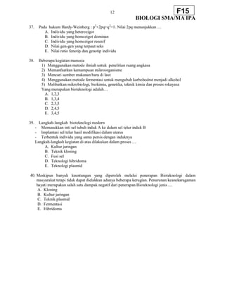 12
BIOLOGI SMA/MA IPA
F15
37. Pada hukum Hardy-Weinberg : p2
+2pq+q2
=1. Nilai 2pq menunjukkan …
A. Individu yang heterozigot
B. Individu yang homozigot dominan
C. Individu yang homozigor resesif
D. Nilai gen-gen yang terpaut seks
E. Nilai ratio fenotip dan genotip individu
38. Beberapa kegiatan manusia
1) Menggunakan metode ilmiah untuk penelitian ruang angkasa
2) Memanfaatkan kemampuan mikroorganisme
3) Mencari sumber makanan baru di laut
4) Menggunakan metode fermentasi untuk mengubah karbohodrat menjadi alkohol
5) Melibatkan mikrobiologi, biokimia, genetika, teknik kimia dan proses rekayasa
Yang merupakan bioteknologi adalah…
A. 1,2,3
B. 1,3,4
C. 2,3,5
D. 2,4,5
E. 3,4,5
39. Langkah-langkah bioteknologi modern
- Memasukkan inti sel tubuh induk A ke dalam sel telur induk B
- Implantasi sel telur hasil modifikasi dalam uterus
- Terbentuk individu yang sama persis dengan induknya
Langkah-langkah kegiatan di atas dilakukan dalam proses …
A. Kultur jaringan
B. Teknik kloning
C. Fusi sel
D. Teknologi hibridoma
E. Teknologi plasmid
40. Meskipun banyak keuntungan yang diperoleh melalui penerapan Bioteknologi dalam
masyarakat tetapi tidak dapat dielakkan adanya beberapa kerugian. Penurunan keanekaragaman
hayati merupakan salah satu dampak negatif dari penerapan Bioteknologi jenis ....
A. Kloning
B. Kultur jaringan
C. Teknik plasmid
D. Fermentasi
E. Hibridoma
 