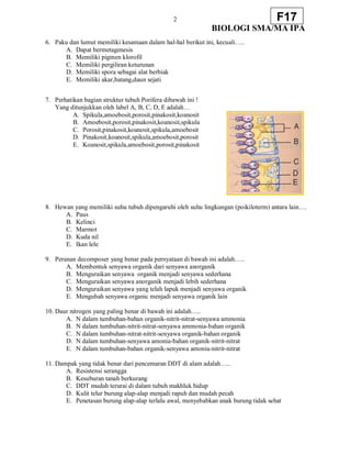 2
BIOLOGI SMA/MA IPA
F17
6. Paku dan lumut memiliki kesamaan dalam hal-hal berikut ini, kecuali…..
A. Dapat bermetagenesis
B. Memiliki pigmen klorofil
C. Memiliki pergiliran keturunan
D. Memiliki spora sebagai alat berbiak
E. Memiliki akar,batang,daun sejati
7. Perhatikan bagian struktur tubuh Porifera dibawah ini !
Yang ditunjukkan oleh label A, B, C, D, E adalah…
A. Spikula,amoebosit,porosit,pinakosit,koanosit
B. Amoebosit,porosit,pinakosit,koanosit,spikula
C. Porosit,pinakosit,koanosit,spikula,amoebosit
D. Pinakosit,koanosit,spikula,amoebosit,porosit
E. Koanosit,spikula,amoebosit,porosit,pinakosit
8. Hewan yang memiliki suhu tubuh dipengaruhi oleh suhu lingkungan (poikiloterm) antara lain….
A. Paus
B. Kelinci
C. Marmot
D. Kuda nil
E. Ikan lele
9. Peranan decomposer yang benar pada pernyataan di bawah ini adalah…..
A. Membentuk senyawa organik dari senyawa anorganik
B. Menguraikan senyawa organik menjadi senyawa sederhana
C. Menguraikan senyawa anorganik menjadi lebih sederhana
D. Menguraikan senyawa yang telah lapuk menjadi senyawa organik
E. Mengubah senyawa organic menjadi senyawa organik lain
10. Daur nitrogen yang paling benar di bawah ini adalah…..
A. N dalam tumbuhan-bahan organik-nitrit-nitrat-senyawa ammonia
B. N dalam tumbuhan-nitrit-nitrat-senyawa ammonia-bahan organik
C. N dalam tumbuhan-nitrat-nitrit-senyawa organik-bahan organik
D. N dalam tumbuhan-senyawa amonia-bahan organik-nitrit-nitrat
E. N dalam tumbuhan-bahan organik-senyawa amonia-nitrit-nitrat
11. Dampak yang tidak benar dari pencemaran DDT di alam adalah…..
A. Resistensi serangga
B. Kesuburan tanah berkurang
C. DDT mudah terurai di dalam tubuh makhluk hidup
D. Kulit telur burung alap-alap menjadi rapuh dan mudah pecah
E. Penetasan burung alap-alap terlalu awal, menyebabkan anak burung tidak sehat
 