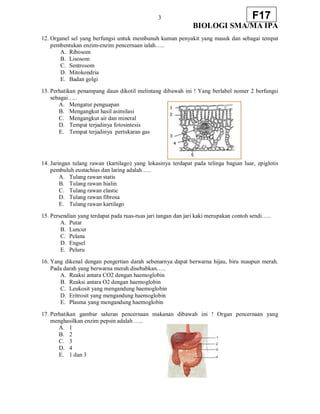 3
BIOLOGI SMA/MA IPA
F17
12. Organel sel yang berfungsi untuk membunuh kuman penyakit yang masuk dan sebagai tempat
pembentukan enzim-enzim pencernaan ialah…..
A. Ribosom
B. Lisosom
C. Sentrosom
D. Mitokondria
E. Badan golgi
13. Perhatikan penampang daun dikotil melintang dibawah ini ! Yang berlabel nomer 2 berfungsi
sebagai…..
A. Mengatur penguapan
B. Mengangkut hasil asimilasi
C. Mengangkut air dan mineral
D. Tempat terjadinya fotosintesis
E. Tempat terjadinya pertukaran gas
14. Jaringan tulang rawan (kartilago) yang lokasinya terdapat pada telinga bagian luar, epiglotis
pembuluh eustachius dan laring adalah…..
A. Tulang rawan statis
B. Tulang rawan hialin
C. Tulang rawan elastic
D. Tulang rawan fibrosa
E. Tulang rawan kartilago
15. Persendian yang terdapat pada ruas-ruas jari tangan dan jari kaki merupakan contoh sendi…..
A. Putar
B. Luncur
C. Pelana
D. Engsel
E. Peluru
16. Yang dikenal dengan pengertian darah sebenarnya dapat berwarna hijau, biru maupun merah.
Pada darah yang berwarna merah disebabkan…..
A. Reaksi antara CO2 dengan haemoglobin
B. Reaksi antara O2 dengan haemoglobin
C. Leukosit yang mengandung haemoglobin
D. Eritrosit yang mengandung haemoglobin
E. Plasma yang mengandung haemoglobin
17. Perhatikan gambar saluran pencernaan makanan dibawah ini ! Organ pencernaan yang
menghasilkan enzim pepsin adalah …..
A. 1
B. 2
C. 3
D. 4
E. 1 dan 3
 