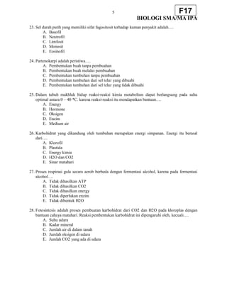 5
BIOLOGI SMA/MA IPA
F17
23. Sel darah putih yang memiliki sifat fagositosit terhadap kuman penyakit adalah….
A. Basofil
B. Neutrofil
C. Limfosit
D. Monosit
E. Eosinofil
24. Partenokarpi adalah peristiwa….
A. Pembentukan buah tanpa pembuahan
B. Pembentukan buah melalui pembuahan
C. Pembentukan tumbuhan tanpa pembuahan
D. Pembentukan tumbuhan dari sel telur yang dibuahi
E. Pembentukan tumbuhan dari sel telur yang tidak dibuahi
25. Dalam tubuh makhluk hidup reaksi-reaksi kimia metabolism dapat berlangsung pada suhu
optimal antara 0 – 40 *C. karena reaksi-reaksi itu mendapatkan bantuan….
A. Energy
B. Hormone
C. Oksigen
D. Enzim
E. Medium air
26. Karbohidrat yang dikandung oleh tumbuhan merupakan energi simpanan. Energi itu berasal
dari….
A. Klorofil
B. Plastida
C. Energy kimia
D. H2O dan CO2
E. Sinar matahari
27. Proses respirasi gula secara aerob berbeda dengan fermentasi alcohol, karena pada fermentasi
alcohol….
A. Tidak dihasilkan ATP
B. Tidak dihasilkan CO2
C. Tidak dihasilkan energy
D. Tidak diperlukan enzim
E. Tidak dibentuk H2O
28. Fotosintesis adalah proses pembuatan karbohidrat dari CO2 dan H2O pada kloroplas dengan
bantuan cahaya matahari. Reaksi pembentukan karbohidrat ini dipengaruhi oleh, kecuali….
A. Suhu udara
B. Kadar mineral
C. Jumlah air di dalam tanah
D. Jumlah oksigen di udara
E. Jumlah CO2 yang ada di udara
 