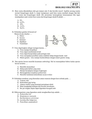 7
BIOLOGI SMA/MA IPA
F17
35. Buta warna dikendalikan oleh gen terpaut seks X dan bersifat resesif. Apabila seorang wanita
normal bergolongan darah A, tetapi mempunyai ayah buta warna menikah dengan laki-laki
buta warna dan bergolongan darah AB, prosentase kemungkinan keturunannya bila ingin
mendapatkan anak wanita buta warna dan bergolongan darah B adalah…..
A. 0%
B. 6,25%
C. 38%
D. 12,5%
E. 56,5%
36. Perhatikan gambar di bawah ini!
Mutasi di atas disebut…..
A. Delesi
B. Inverse
C. Katenasi
D. Duplikasi
E. Translokasi
37. Virus digolongkan sebagai mutagen karena…..
A. Virus mampu bereplikasi
B. Virus dapat membentuk kristal
C. Virus dapat bereproduksi pada jaringan mati
D. Virus merupakan peralihan antara makhluk hidup dengan benda mati
E. Materi genetic virus mampu berekombinasi dengan materi genetic inang
38. Dua spesies hewan memiliki kesamaan embriologi. Hal ini menunjukkan bahwa kedua spesies
hewan tersebut…..
A. Memiliki domestikasi
B. Hidup pada habitat yang sama
C. Mampu beradaptasi dengan lingkungan
D. Memungkinkan terjadinya perkawinan
E. Memiliki kedekatan kekerabatan secara evolusi
39. Perbedaan mendasar yang ditemukan antara manusia dengan kera terletak pada…..
A. Volume otak
B. Keberadaan gigi taring
C. Adanya rambut yang menutupi permukaan tubuh
D. Mata menghadap kedepan dan bersifat stereokopis
E. Ibu jari tungkai depan dapat digerakan kesegala arah
40. Mikroorganisme yang digunakan untuk menghasilkan keju adalah…..
A. Escherichia coli
B. Streptomyces venezuela
C. Saccharomyces cerevicieae
D. Lactobacillus bulgaricus
E. Penicillium cammemberti
 