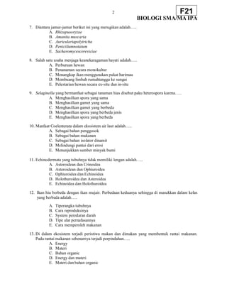 2
BIOLOGI SMA/MA IPA
F21
7. Diantara jamur-jamur berikut ini yang merugikan adalah…..
A. Rhizopusoryzae
B. Amanita muscaria
C. Auriculariapolytricha
D. Peniciliumnotatum
E. Sacharomycescereviciae
8. Salah satu usaha menjaga keanekaragaman hayati adalah…..
A. Perburuan hewan
B. Penanaman secara monokultur
C. Menangkap ikan menggunakan pukat harimau
D. Membuang limbah rumahtangga ke sungai
E. Pelestarian hewan secara ex-situ dan in-situ
9. Selaginella yang bermanfaat sebagai tanaman hias disebut paku heterospora karena…..
A. Menghasilkan spora yang sama
B. Menghasilkan gamet yang sama
C. Menghasilkan gamet yang berbeda
D. Menghasilkan spora yang berbeda jenis
E. Menghasilkan spora yang berbeda
10. Manfaat Coelenterata dalam ekosistem air laut adalah…..
A. Sebagai bahan penggosok
B. Sebagai bahan makanan
C. Sebagai bahan isolator dinamit
D. Melindungi pantai dari erosi
E. Menunjukkan sumber minyak bumi
11. Echinodermata yang tubuhnya tidak memiliki lengan adalah…..
A. Asteroidean dan Crinoidea
B. Asteroidean dan Ophiuroidea
C. Ophiuroidea dan Echinoidea
D. Holothuroidea dan Asteroidea
E. Echinoidea dan Holothuroidea
12. Ikan hiu berbeda dengan ikan mujair. Perbedaan keduanya sehingga di masukkan dalam kelas
yang berbeda adalah…..
A. Tiperangka tubuhnya
B. Cara reproduksinya
C. System peredaran darah
D. Tipe alat pernafasannya
E. Cara memperoleh makanan
13. Di dalam ekosistem terjadi peristiwa makan dan dimakan yang membentuk rantai makanan.
Pada rantai makanan sebenarnya terjadi perpindahan…..
A. Energy
B. Materi
C. Bahan organic
D. Energy dan materi
E. Materi dan bahan organic
 