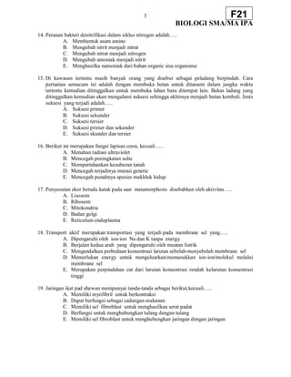 3
BIOLOGI SMA/MA IPA
F21
14. Peranan bakteri denitrifikasi dalam siklus nitrogen adalah…..
A. Membentuk asam amino
B. Mengubah nitrit menjadi nitrat
C. Mengubah nitrat menjadi nitrogen
D. Mengubah amoniak menjadi nitrit
E. Menghasilka namoniak dari bahan organic sisa organisme
15. Di kawasan tertentu masih banyak orang yang disebut sebagai peladang berpindah. Cara
pertanian semacam ini adalah dengan membuka hutan untuk ditanami dalam jangka waktu
tertentu kemudian ditinggalkan untuk membuka lahan baru ditempat lain. Bekas ladang yang
ditinggalkan kemudian akan mengalami suksesi sehingga akhirnya menjadi hutan kembali. Jenis
suksesi yang terjadi adalah…..
A. Suksesi primer
B. Suksesi sekunder
C. Suksesi tersier
D. Suksesi primer dan sekunder
E. Suksesi skunder dan tersier
16. Berikut ini merupakan fungsi lapisan ozon, kecuali…..
A. Menahan radiasi ultraviolet
B. Mencegah peningkatan suhu
C. Mempertahankan kesuburan tanah
D. Mencegah terjadinya mutasi genetic
E. Mencegah punahnya spesies makhluk hidup
17. Penyusutan ekor berudu katak pada saat metamorphosis disebabkan oleh aktivitas…..
A. Lisosom
B. Ribosom
C. Mitokondria
D. Badan golgi
E. Reticulum endoplasma
18. Transport aktif merupakan transportasi yang terjadi pada membrane sel yang…..
A. Dipengaruhi oleh ion-ion Na dan K tanpa energy
B. Berjalan kedua arah yang dipengaruhi oleh muatan listrik
C. Mengandalkan perbedaan konsentrasi larutan sebelah-menyebelah membrane sel
D. Memerlukan energy untuk mengeluarkan/memasukkan ion-ion/molekul melalui
membrane sel
E. Merupakan perpindahan zat dari larutan konsentrasi rendah kelarutan konsentrasi
tinggi
19. Jaringan ikat pad ahewan mempunyai tanda-tanda sebagai berikut,kecuali…..
A. Memiliki myofibril untuk berkontraksi
B. Dapat berfungsi sebagai cadangan makanan
C. Memiliki sel fibroblast untuk menghasilkan serat padat
D. Berfungsi untuk menghubungkan tulang dengan tulang
E. Memiliki sel fibroblast untuk menghubungkan jaringan dengan jaringan
 
