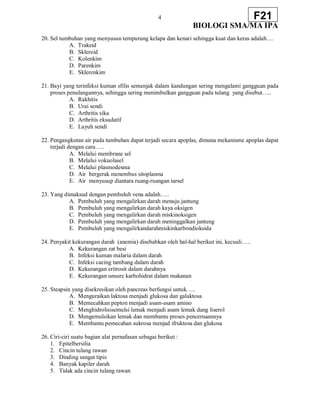 4
BIOLOGI SMA/MA IPA
F21
20. Sel tumbuhan yang menyusun tempurung kelapa dan kenari sehingga kuat dan keras adalah….
A. Trakeid
B. Sklereid
C. Kolenkim
D. Parenkim
E. Sklerenkim
21. Bayi yang terinfeksi kuman sfilis semenjak dalam kandungan sering mengalami gangguan pada
proses penulangannya, sehingga sering menimbulkan gangguan pada tulang yang disebut…..
A. Rakhitis
B. Urai sendi
C. Arthritis sika
D. Arthritis eksudatif
E. Layuh sendi
22. Pengangkutan air pada tumbuhan dapat terjadi secara apoplas, dimana mekanisme apoplas dapat
terjadi dengan cara…..
A. Melalui membrane sel
B. Melalui vokuolasel
C. Melalui plasmodesma
D. Air bergerak menembus sitoplasma
E. Air menyusup diantara ruang-ruangan tarsel
23. Yang dimaksud dengan pembuluh vena adalah…..
A. Pembuluh yang mengalirkan darah menuju jantung
B. Pembuluh yang mengalirkan darah kaya oksigen
C. Pembuluh yang mengalirkan darah miskinoksigen
D. Pembuluh yang mengalirkan darah meninggalkan jantung
E. Pembuluh yang mengalirkandarahmiskinkarbondioksida
24. Penyakit kekurangan darah (anemia) disebabkan oleh hal-hal berikut ini, kecuali…..
A. Kekurangan zat besi
B. Infeksi kuman malaria dalam darah
C. Infeksi cacing tambang dalam darah
D. Kekurangan eritrosit dalam darahnya
E. Kekurangan unsure karbohidrat dalam makanan
25. Steapsin yang disekresikan oleh pancreas berfungsi untuk…..
A. Menguraikan laktosa menjadi glukosa dan galaktosa
B. Memecahkan pepton menjadi asam-asam amino
C. Menghidrolisisemulsi lemak menjadi asam lemak dang liserol
D. Mengemulsikan lemak dan membantu proses pencernaannya
E. Membantu pemecahan sukrosa menjad ifruktosa dan glukosa
26. Ciri-ciri suatu bagian alat pernafasan sebagai berikut :
1. Epitelbersilia
2. Cincin tulang rawan
3. Dinding sangat tipis
4. Banyak kapiler darah
5. Tidak ada cincin tulang rawan
 