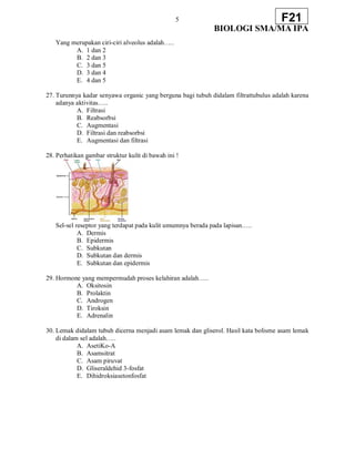 5
BIOLOGI SMA/MA IPA
F21
Yang merupakan ciri-ciri alveolus adalah…..
A. 1 dan 2
B. 2 dan 3
C. 3 dan 5
D. 3 dan 4
E. 4 dan 5
27. Turunnya kadar senyawa organic yang berguna bagi tubuh didalam filtrattubulus adalah karena
adanya aktivitas…..
A. Filtrasi
B. Reabsorbsi
C. Augmentasi
D. Filtrasi dan reabsorbsi
E. Augmentasi dan filtrasi
28. Perhatikan gambar struktur kulit di bawah ini !
Sel-sel reseptor yang terdapat pada kulit umumnya berada pada lapisan…..
A. Dermis
B. Epidermis
C. Subkutan
D. Subkutan dan dermis
E. Subkutan dan epidermis
29. Hormone yang mempermudah proses kelahiran adalah…..
A. Oksitosin
B. Prolaktin
C. Androgen
D. Tiroksin
E. Adrenalin
30. Lemak didalam tubuh dicerna menjadi asam lemak dan gliserol. Hasil kata bolisme asam lemak
di dalam sel adalah…..
A. AsetiKo-A
B. Asamsitrat
C. Asam piruvat
D. Gliseraldehid 3-fosfat
E. Dihidroksiasetonfosfat
 
