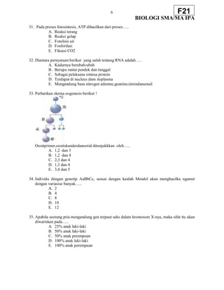 6
BIOLOGI SMA/MA IPA
F21
31. Pada proses fotosintesis, ATP dihasilkan dari proses…..
A. Reaksi terang
B. Reaksi gelap
C. Fotolisis air
D. Fosforilasi
E. Fiksasi CO2
32. Diantara pernyataan berikut yang salah tentang RNA adalah…..
A. Kadarnya berubah-ubah
B. Berupa rantai pendek dan tunggal
C. Sebagai pelaksana sintesa protein
D. Terdapat di nucleus dans itoplasma
E. Mengandung basa nitrogen adenine,guanine,timindanurasil
33. Perhatikan skema oogenesis berikut !
Oositprimer,oositskunderdanootid ditunjukkkan oleh…..
A. 1,2 dan 3
B. 1,2 dan 4
C. 2,3 dan 4
D. 1,3 dan 4
E. 3,4 dan 5
34. Individu dengan genotip AaBbCc, sesuai dengan kaidah Mendel akan menghasilka ngamet
dengan variasise banyak…..
A. 2
B. 4
C. 8
D. 10
E. 12
35. Apabila seorang pria mengandung gen terpaut seks dalam kromosom X-nya, maka sifat itu akan
diwariskan pada…..
A. 25% anak laki-laki
B. 50% anak laki-laki
C. 50% anak perempuan
D. 100% anak laki-laki
E. 100% anak perempuan
 