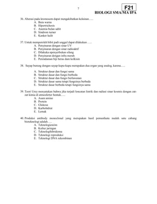 7
BIOLOGI SMA/MA IPA
F21
36. Aberasi pada kromosom dapat mengakibatkan kelainan…..
A. Buta warna
B. Hipertrichosis
C. Anemia bulan sabit
D. Sindrom turner
E. Kanker kulit
37. Untuk memperoleh bibit padi unggul dapat dilakukan …..
A. Penyinaran dengan sinar UV
B. Penyinaran dengan sinar radioaktif
C. Dilakuka npenyerbukan silang
D. Penyinaran dengan infra merah
E. Perendaman biji beras dam kolkisin
38. Sayap burung dengan sayap kupu-kupu merupakan dua organ yang analog, karena…..
A. Struktur dasar dan fungsi sama
B. Struktur dasar dan fungsi berbeda
C. Struktur dasar dan fungsi berlawanan
D. Struktur dasar sama tetapi fungsinya berbeda
E. Struktur dasar berbeda tetapi fungsinya sama
39. Teori Urey menyatakan bahwa jika terjadi loncatan listrik dan radiasi sinar kosmis dengan zat-
zat kimia di atmosferter bentuk…..
A. Asam amino
B. Protein
C. Glukosa
D. Karbohidrat
E. Lemak
40. Produksi antibody monoclonal yang merupakan hasil pemanfaata nsalah satu cabang
bioteknologi adalah…..
A. Teknologienzim
B. Kultur jaringan
C. Teknologihibridoma
D. Teknologi reproduksi
E. Teknologi DNA rekombinan
 