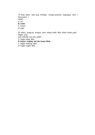 79. Pada indera mata yang berfungsi sebagai penerima rangsangan sinar ( 
fotoreseptor ) 
adalah …. 
A. iris 
B. retina 
C. kornea 
D. pupil 
80. Indera pengecap terdapat pada selaput lendir lidah dalam bentuk papil. 
Bagian yang 
peka terhadap rasa asin adalah …. 
A. bagian ujung lidah 
B. bagian samping kiri dan kanan lidah 
C. bagian belakang lidah 
D. bagian tengah lidah 
