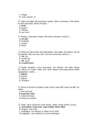 C. mangga 
D. semua tanaman air 
27. Salah satu bagian alat pencernaan manusia saluran pencernaan. Pada saluran 
ini hasil pencernaan diserap di bagian…. 
A. ileum 
B. jejunum 
C. lambung 
D. usus besar 
29. Peristiwa penyerapan oksigen oleh tubuh sebenarnya terjadi di…. 
A. alveolus 
B. bronkiolus 
C. bronkus 
D. Pleura 
32. Darah dari dalam tubuh akan dikumpulkan oleh kapiler dan akhirnya bersatu 
di pembuluh balik atau vena. Dari vena besar darah akan masuk ke…. 
A. bilik kiri 
B. serambi kiri 
C. bilik kanan 
D. serambi kanan 
33. Setelah mengalami proses pencernaan, sari makanan siap untuk diserap 
dan dibawa ke seluruh tubuh oleh darah. Bagian darah yang berperan dalam 
pengangkutan adalah….. 
A. plasma 
B. eritrosit 
C. limposit 
D. Trombosit 
35. Hewan di bawah ini darahnya masih bersatu antara bilik kanan dan bilik kiri 
adalah…. 
A. ikan dan katak 
B. katak dan kadal 
C. kadal dan burung 
D. burung dan marmot 
37. Fungsi sistem transportasi pada manusia adalah sebagai berikut, kecuali…. 
A. menetralkan racun-racun yang terdapat dalam tubuh 
B. mengatur suhu tubuh 
C. mengangkut sari makanan ke dalam sel-sel tubuh 
D. mengangkut sisa pembakaran ke alat pembuangan 
 