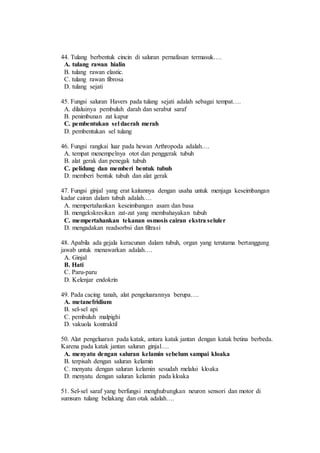 44. Tulang berbentuk cincin di saluran pernafasan termasuk…. 
A. tulang rawan hialin 
B. tulang rawan elastic. 
C. tulang rawan fibrosa 
D. tulang sejati 
45. Fungsi saluran Havers pada tulang sejati adalah sebagai tempat…. 
A. dilaluinya pembuluh darah dan serabut saraf 
B. penimbunan zat kapur 
C. pembentukan sel daerah merah 
D. pembentukan sel tulang 
46. Fungsi rangkai luar pada hewan Arthropoda adalah…. 
A. tempat menempelnya otot dan penggerak tubuh 
B. alat gerak dan penegak tubuh 
C. pelidung dan memberi bentuk tubuh 
D. memberi bentuk tubuh dan alat gerak 
47. Fungsi ginjal yang erat kaitannya dengan usaha untuk menjaga keseimbangan 
kadar cairan dalam tubuh adalah…. 
A. mempertahankan keseimbangan asam dan basa 
B. mengekskresikan zat-zat yang membahayakan tubuh 
C. mempertahankan tekanan osmosis cairan ekstra seluler 
D. mengadakan readsorbsi dan filtrasi 
48. Apabila ada gejala keracunan dalam tubuh, organ yang terutama bertanggung 
jawab untuk menawarkan adalah…. 
A. Ginjal 
B. Hati 
C. Paru-paru 
D. Kelenjar endokrin 
49. Pada cacing tanah, alat pengeluarannya berupa…. 
A. metanefridium 
B. sel-sel api 
C. pembuluh malpighi 
D. vakuola kontraktil 
50. Alat pengeluaran pada katak, antara katak jantan dengan katak betina berbeda. 
Karena pada katak jantan saluran ginjal…. 
A. menyatu dengan saluran kelamin sebelum sampai kloaka 
B. terpisah dengan saluran kelamin 
C. menyatu dengan saluran kelamin sesudah melalui kloaka 
D. menyatu dengan saluran kelamin pada kloaka 
51. Sel-sel saraf yang berfungsi menghubungkan neuron sensori dan motor di 
sumsum tulang belakang dan otak adalah…. 
 