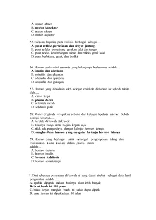 A. neuron aferen 
B. neuron konektor 
C. neuron eferen 
D. neuron adjustor 
52. Sumsum lanjutan pada manusia berfungsi sebagai…. 
A. pusat refleks pernafasan dan denyut jantung 
B. pusat refleks pernafasan, gerakan kaki dan tangan 
C. pusat releks keseimbangan tubuh dan refleks gerak kaki 
D. pusat berbicara, gerak, dan berfikir 
56. Hormon pada tubuh manusia yang bekerjanya berlawanan adalah…. 
A. insulin dan adrenalin 
B. epinefrin dan glucagon 
C. adrenalin dan epineprin 
D. adrenalin dan glukagon 
57. Hormon yang dihasilkan oleh kelenjar endokrin diedarkan ke seluruh tubuh 
oleh…. 
A. cairan limpa 
B. plasma darah 
C. sel darah merah 
D. sel darah putih 
58. Master of glands merupakan sebutan dari kelenjar hipofisis anterior. Sebab 
kelenjar tersebut…. 
A. terletak di bawah otak kecil 
B. kerjanya hanya untuk bagian kepala saja 
C. tidak ada pengaruhnya dengan kelenjar hormon lainnya 
D. menghasilkan hormon yang mengatur kelenjar hormon lainnya 
59. Hormon yang berfungsi untuk mencegah pengeroposan tulang dan 
menurunkan kadar kalsium dalam plasma darah 
adalah…. 
A. hormon tiroksin 
B. hormon insulin 
C. hormon kalsitonin 
D. hormon somatotropin 
1. Dari beberapa pernyataan di bawah ini yang dapat disebut sebagai data hasil 
pengamatan adalah …. 
A. apabila dipupuk makan buahnya akan lebih banyak 
B. berat buah ini 100 gram 
C. bulan depan mungkin buah ini sudah dapat dipetik 
D. umur hewan ini diperkirakan 10 tahun 
 