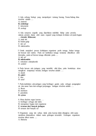 2. Ada cabang biologi yang mempelajari tentang burung. Nama bidang ilmu 
tersebut adalah …. 
A. anatomi 
B. ornitologi 
C. taksonomi 
D. zoologi 
4. Ada senyawa organik yang diperlukan makhluk hidup yaitu protein, 
sintesis protein diatur oleh suatu organel yang terdapat di dalam sel pada bagian 
….(Jawab: Ribosom) 
A. anak inti 
B. badan golgi 
C. inti sel 
D. mitokondria 
5. Untuk menjalani proses kehidupan organisme perlu tenaga, bahan tenaga 
ini berasal dari nutrisi. Pada sel tumbuhan tenaga terutama dihasilkan oleh 
kloroplas, pada sel hewan tenaga dibentuk pada …. 
A. inti sel 
B. mitokondria 
C. reticulum endoplasmik 
D. sentriol 
6. Pada hewan ada jaringan yang memiliki sifat khas, yaitu bentuknya akan 
mengikuti tempatnya berada. Jaringan tersebut adalah …. 
A. darah 
B. epitel 
C. ikat 
D. saraf 
7. Pada tumbuhan ada jaringan yang berfungsi ganda yaitu sebagai pengangkut 
air dan unsur hara dan sebagai penyangga. Jaringan tersebut adalah …. 
A. floem 
B. meristem 
C. parenkim 
D. xylem 
8. Mata disebut organ karena …. 
A. berfungsi sebagai alat indra 
B. merupakan bagian dari organisme 
C. terusun dari banyak jaringan 
D. terusun dari banyak sel 
9. Organisme yang inti selnya tidak jelas karena tidak ditungkus oleh suatu 
membran dimasukkan dalam suatu golongan tersendiri. Golongan organisme 
tersebut diberi nama …. 
A. Bakteria 
 