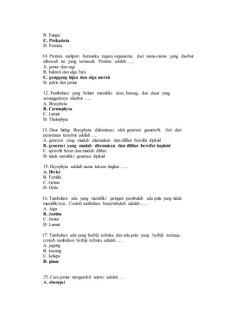 B. Fungsi 
C. Prokariota 
D. Protista 
10. Protista meliputi beraneka ragam organisme, dari nama-nama yang disebut 
dibawah ini yang termasuk Protista adalah …. 
A. jamur dan ragi 
B. bakteri dan alga biru 
C. ganggang hijau dan alga merah 
D. pakis dan jamur 
12. Tumbuhan yang belum memiliki akar, batang, dan daun yang 
sesungguhnya disebut …. 
A. Bryophyta 
B. Cormophyta 
C. Lumut 
D. Thalophyta 
13. Daur hidup Bryophyta didominasi oleh generasi gametofit. Arti dari 
penyataan tersebut adalah …. 
A. generasi yang mudah ditemukan dan dilihat bersifat diploid 
B. generasi yang mudah ditemukan dan dilihat bersifat haploid 
C. sporofit besar dan mudah dilihat 
D. tidak memiliki generasi diploid 
15. Bryophyta adalah nama takson tingkat …. 
A. Divisi 
B. Familia 
C. Genus 
D. Ordo 
16. Tumbuhan ada yang memiliki jaringan pembuluh ada pula yang tidak 
memilikinya. Contoh tumbuhan berpembuluh adalah …. 
A. Alga 
B. Jambu 
C. Jamur 
D. Lumut 
17. Tumbuhan ada yang berbiji terbuka dan ada pula yang berbiji tertutup, 
contoh tumbuhan berbiji terbuka adalah …. 
A. jagung 
B. kacang 
C. kelapa 
D. pinus 
25. Cara jamur mengambil nutrisi adalah …. 
A. absorpsi 
 