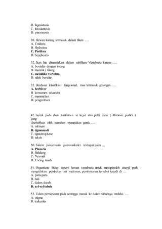 B. fagosistosis 
C. fotosisntesis 
D. pinosistosis 
30. Hewan karang termasuk dalam filum …. 
A. Cnidaria 
B. Hydrozoa 
C. Porifera 
D. Scyphozoa 
32. Ikan hiu dimasukkan dalam subfilum Vertebrata karena …. 
A. bernafas dengan insang 
B. memiliki tulang 
C. memiliki vertebra 
D. tidak bertelur 
35. Berdasar klasifikasi fungsional, rusa termasuk golongan …. 
A. herbivor 
B. konsumen sekunder 
C. mammalian 
D. pengembara 
42. Gerak pada daun tumbuhan si kejut atau putri malu ( Mimosa pudica ) 
yang 
disebabkan oleh sentuhan merupakan gerak …. 
A. niktinasi 
B. tigmonasti 
C. tigmotropisme 
D. taksis 
50. Sistem pencernaan gastrovaskuler terdapat pada … 
A. Planaria 
B. Belalang 
C. Nyamuk 
D. Cacing tanah 
51. Organisme hidup seperti hewan vertebrata untuk memperoleh energi perlu 
mengadakan pembakar zat makanan, pembakaran tersebut terjadi di … 
A. paru-paru 
B. hati 
C. dalam darah 
D. sel-sel tubuh 
53. Udara pernapasan pada serangga masuk ke dalam tubuhnya melalui …. 
A. stigma 
B. trakeolus 
 