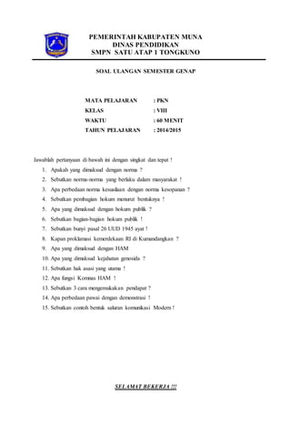 PEMERINTAH KABUPATEN MUNA
DINAS PENDIDIKAN
SMPN SATU ATAP 1 TONGKUNO
SOAL ULANGAN SEMESTER GENAP
MATA PELAJARAN : PKN
KELAS : VIII
WAKTU : 60 MENIT
TAHUN PELAJARAN : 2014/2015
Jawablah pertanyaan di bawah ini dengan singkat dan tepat !
1. Apakah yang dimaksud dengan norma ?
2. Sebutkan norma-norma yang berlaku dalam masyarakat !
3. Apa perbedaan norma kesusilaan dengan norma kesopanan ?
4. Sebutkan pembagian hokum menurut bentuknya !
5. Apa yang dimaksud dengan hokum publik ?
6. Sebutkan bagian-bagian hokum publik !
7. Sebutkan bunyi pasal 26 UUD 1945 ayat !
8. Kapan proklamasi kemerdekaan RI di Kumandangkan ?
9. Apa yang dimaksud dengan HAM
10. Apa yang dimaksud kejahatan genosida ?
11. Sebutkan hak asasi yang utama !
12. Apa fungsi Komnas HAM !
13. Sebutkan 3 cara mengemukakan pendapat ?
14. Apa perbedaan pawai dengan demonstrasi !
15. Sebutkan contoh bentuk saluran komunikasi Modern !
SELAMAT BEKERJA !!!
 