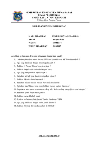 PEMERINTAH KABUPATEN MUNA BARAT
DINAS PENDIDIKAN
SMPN SATU ATAP 1 KUSAMBI
Jl. Rogo, Desa Tanjung Pinang
SOAL ULANGAN SEMESTER GENAP
MATA PELAJARAN :PENDIDIKAN AGAMA ISLAM
KELAS : VII (TUJUH)
WAKTU : 60 MENIT
TAHUN PELAJARAN : 2014/2015
Jawablah pertanyaan di bawah ini dengan singkat dan tepat !
1. Jelaskan perbedaan antara bacaan Alif Lam Syamsiah dan Alif Lam Qamariyah !
2. Apa yang dimaksud dengan Iman kepada Allah ?
3. Tuliskan 4 Asmaul Husna berserta artinya !
4. Tuliskan fungsi sabar dalam kehidupan kita !
5. Apa yang menyebabkan mandi wajib ?
6. Sebutkan hal-hal yang dapat membatalkan shalat ?
7. Tuliskan hikmah shalat berjamaah !
8. Sebutkan macam-macam bacaan Nun mati atau Tanwin
9. Sebutkan huruf hijaya yang menyebabkan bacaan idgham bigunnah !
10. Bagaimana cara kamu menyerapkan sikap teliti ketika sedang mengerjakan soal ulangan ?
11. Sebutkan syarat wajib shalat jumat !
12. Tuliskan rukun khutbah jumat !
13. Jelaskan perbedaan shalat jamak Taqdim dan jamak Takhir
14. Apa yang dimaksud dengan shalat jamak Qashar ?
15. Tuliskan Strategi dakwah Rasulullah di Mekkah !
SELAMAT BEKERJA !!!
 