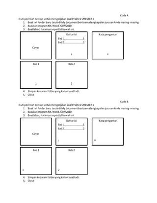 Kode A
Ikuti perintahberikutuntukmengerjakanSoal PraktekSMESTER1
1. Buat lahFolderbaru taruhdi My documentberi namalengkapdanjurusanAndamasing-masing
2. BukalahprogramMS Word 2007/2010
3. Buatlahno halamanseperti dibawahini.
4. Simpankedalamfolderyangkalianbuattadi.
5. Close
Kode B
Ikuti perintahberikutuntukmengerjakanSoal PraktekSMESTER1
1. Buat lahFolderbaru taruhdi My documentberi namalengkapdanjurusanAndamasing-masing
2. BukalahprogramMS Word 2007/2010
3. Buatlahno halamanseperti dibawahini.
4. Simpankedalamfolderyangkalianbuattadi.
5. Close
Cover
Daftar isi
Bab1…………………………1
Bab2…………………………2
i
Kata pengantar
ii
Bab 1
1
Bab 2
2
Cover
Daftar isi
Bab1…………………………1
Bab2…………………………2
i
Kata pengantar
ii
Bab 1
1
Bab 2
2
 