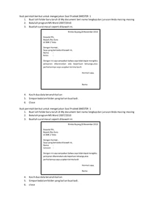 Ikuti perintah berikut untuk mengerjakan Soal Praktek SMESTER 1
1. Buat lah Folder baru taruh di My document beri nama lengkap dan jurusan Anda masing-masing
2. Bukalah programMS Word 2007/2010
3. Buatlah suratmasal seperti dibawah ini.
4. Kasih dua data terserah kalian
5. Simpan kedalamfolder yang kalian buattadi.
6. Close
Ikuti perintah berikut untuk mengerjakan Soal Praktek SMESTER 1
1. Buat lah Folder baru taruh di My document beri nama lengkap dan jurusan Anda masing-masing
2. Bukalah programMS Word 2007/2010
3. Buatlah suratmasal seperti dibawah ini.
4. Kasih dua data terserah kalian
5. Simpan kedalamfolder yang kalian buattadi.
6. close
Rimbo Bujang,26November2013
Kepada Yth,
Bapak /Ibu Guru
di SMK 2 Tebo
Dengan hormat ,
Saya yang bertanda dibawah ini,
Nama :
Kelas :
Dengan inisaya sampaikan bahwa saya tidak dapat mengiktu
pelajaran dikarenakan ada keperluan keluarga,atas
perhatiannya saya ucapkan terima kasih
Hormat saya,
Nama
Rimbo Bujang,26November2013
Kepada Yth,
Bapak /Ibu Guru
di SMK 2 Tebo
Dengan hormat ,
Saya yang bertanda dibawah ini,
Nama :
Jurusan :
Dengan inisaya sampaikan bahwa saya tidak dapatmengiktu
pelajaran dikarenakanada keperluan keluarga,atas
perhatiannya saya ucapkanterima kasih
Hormat saya,
Nama
 