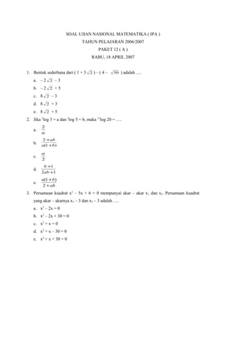 SOAL UJIAN NASIONAL MATEMATIKA ( IPA )
                              TAHUN PELAJARAN 2006/2007
                                        PAKET 12 ( A )
                                    RABU, 18 APRIL 2007


1. Bentuk sederhana dari ( 1 + 3 2 ) – ( 4 –    50   ) adalah ….
   a. – 2 2 – 3
   b. – 2 2 + 5
   c. 8 2 – 3
   d. 8 2 + 3
   e. 8 2 + 5
2. Jika 2log 3 = a dan 3log 5 = b, maka 15log 20 = ….
        2
   a.
        a
         2 + ab
   b.   a (1 +b)

        a
   c.
        2
         b +1
   d.
        2ab +1
        a (1 + b)
   e.
         2 + ab
3. Persamaan kuadrat x2 – 5x + 6 = 0 mempunyai akar – akar x 1 dan x2. Persamaan kuadrat
   yang akar – akarnya x1 – 3 dan x2 – 3 adalah ….
   a. x2 – 2x = 0
   b. x2 – 2x + 30 = 0
   c. x2 + x = 0
   d. x2 + x – 30 = 0
   e. x2 + x + 30 = 0
 