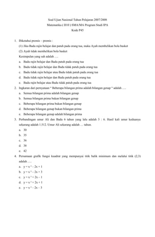 Soal Ujian Nasional Tahun Pelajaran 2007/2008
                         Matematika ( D10 ) SMA/MA Program Studi IPA
                                             Kode P45


1. Diketahui premis – premis :
   (1) Jika Badu rajin belajar dan patuh pada orang tua, maka Ayah membelikan bola basket
   (2) Ayah tidak membelikan bola basket
   Kesimpulan yang sah adalah ….
   a. Badu rajin belajar dan Badu patuh pada orang tua
   b. Badu tidak rajin belajar dan Badu tidak patuh pada orang tua
   c. Badu tidak rajin belajar atau Badu tidak patuh pada orang tua
   d. Badu tidak rajin belajar dan Badu patuh pada orang tua
   e. Badu rajin belajar atau Badu tidak patuh pada orang tua
2. Ingkaran dari pernyataan “ Beberapa bilangan prima adalah bilangan genap “ adalah ….
   a. Semua bilangan prima adalah bilangan genap
   b. Semua bilangan prima bukan bilangan genap
   c. Beberapa bilangan prima bukan bilangan genap
   d. Beberapa bilangan genap bukan bilangan prima
   e. Beberapa bilangan genap adalah bilangan prima
3. Perbandingan umur Ali dan Badu 6 tahun yang lalu adalah 5 : 6. Hasil kali umur keduanya
   sekarang adalah 1.512. Umur Ali sekarang adalah … tahun.
   a. 30
   b. 35
   c. 36
   d. 38
   e. 42
4. Persamaan grafik fungsi kuadrat yang mempunyai titik balik minimum dan melalui titik (2,3)
   adalah ….
   a. y = x ² – 2x + 1
   b. y = x ² – 2x + 3
   c. y = x ² + 2x – 1
   d. y = x ² + 2x + 1
   e. y = x ² – 2x – 3
 