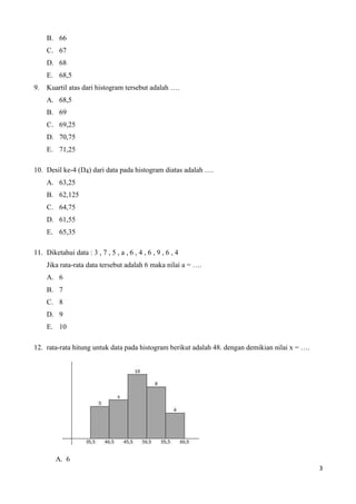 B. 66 
C. 67 
D. 68 
E. 68,5 
9. Kuartil atas dari histogram tersebut adalah …. 
A. 68,5 
B. 69 
C. 69,25 
D. 70,75 
E. 71,25 
10. Desil ke-4 (D4) dari data pada histogram diatas adalah …. 
A. 63,25 
B. 62,125 
C. 64,75 
D. 61,55 
E. 65,35 
11. Diketahui data : 3 , 7 , 5 , a , 6 , 4 , 6 , 9 , 6 , 4 
Jika rata-rata data tersebut adalah 6 maka nilai a = …. 
A. 6 
B. 7 
C. 8 
D. 9 
E. 10 
12. rata-rata hitung untuk data pada histogram berikut adalah 48. dengan demikian nilai x = …. 
A. 6 
3 
 