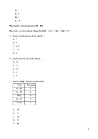 B. 7 
C. 8 
D. 9 
E. 10 
Data berikut untuk soal nomor 13 – 14! 
Hasil suatu penelitian adalah sebagai berikut:5 , 5 , 14 , 7 , 10 , 7 , 12 , 9 , 6. 
13. Kuartil bawah dari data diatas adalah …. 
A. 7 
B. 6 
C. 6,5 
D. 7,5 
E. 8 
14. Kuartil atas dari data diatas adalah …. 
A. 12 
B. 11 
C. 10 
D. 9 
E. 8 
15. Desil ke-8 (D8) dari data berikut adalah …. 
Nilai Frekuensi 
41 – 45 7 
46 – 50 12 
51- 55 9 
56 – 60 8 
61 - 65 4 
A. 56 
B. 57 
C. 58 
D. 59 
E. 60 
4 
 