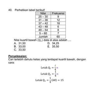 40. Perhatikan tabel berikut!
Nilai Frekuensi
25 – 30 9
31 – 36 12
37 – 42 18
43 – 48 6
49 – 54 8
5 – 60 7
Jumlah 60
Nilai kuartil bawah ( ) data di atas adalah ....
A. 31,50 D. 34,25
B. 33,00 E. 35,50
C. 33,50
Penyelesaian:
Cari terlebih dahulu kelas yang terdapat kuartil bawah, dengan
cara:
( )
 