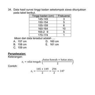 34. Data hasil survei tinggi badan sekelompok siswa ditunjukkan
pada tabel berikut.
Tinggi badan (cm) Frekuensi
145-149 3
150-154 5
155-159 6
160-164 10
165-2 9 5
170-174 1
Mean dari data tersebut adalah ....
A. 157 cm D. 160 cm
B. 158 cm E. 161 cm
C. 159 cm
Penyelesaian:
Keterangan:
( )
Contoh:
 